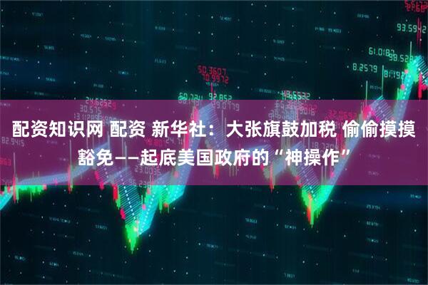 配资知识网 配资 新华社：大张旗鼓加税 偷偷摸摸豁免——起底美国政府的“神操作”
