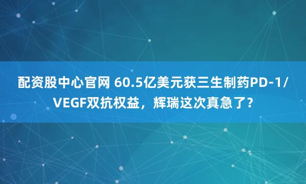 配资股中心官网 60.5亿美元获三生制药PD-1/VEGF双抗权益，辉瑞这次真急了？