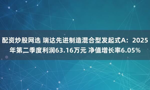 配资炒股网选 瑞达先进制造混合型发起式A：2025年第二季度利润63.16万元 净值增长率6.05%