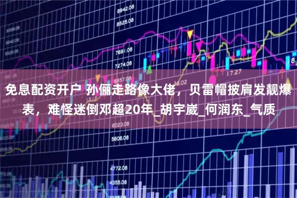 免息配资开户 孙俪走路像大佬，贝雷帽披肩发靓爆表，难怪迷倒邓超20年_胡宇崴_何润东_气质