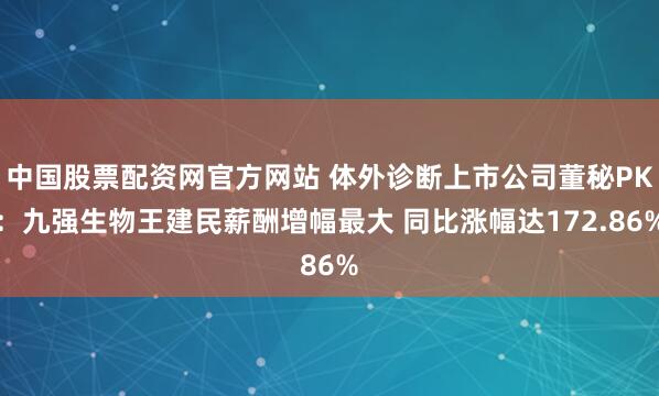 中国股票配资网官方网站 体外诊断上市公司董秘PK：九强生物王建民薪酬增幅最大 同比涨幅达172.86%