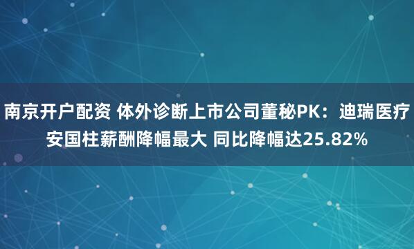 南京开户配资 体外诊断上市公司董秘PK：迪瑞医疗安国柱薪酬降幅最大 同比降幅达25.82%