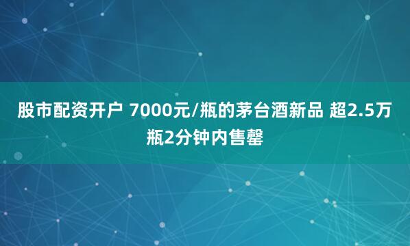 股市配资开户 7000元/瓶的茅台酒新品 超2.5万瓶2分钟内售罄