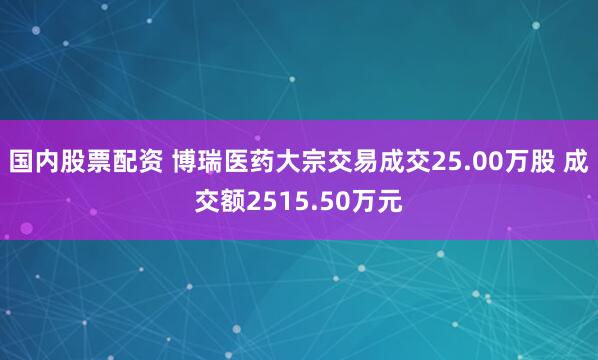 国内股票配资 博瑞医药大宗交易成交25.00万股 成交额2515.50万元