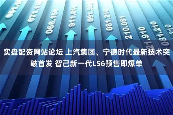 实盘配资网站论坛 上汽集团、宁德时代最新技术突破首发 智己新一代LS6预售即爆单