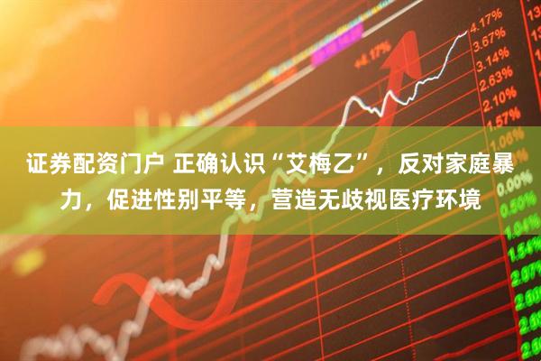 证券配资门户 正确认识“艾梅乙”，反对家庭暴力，促进性别平等，营造无歧视医疗环境