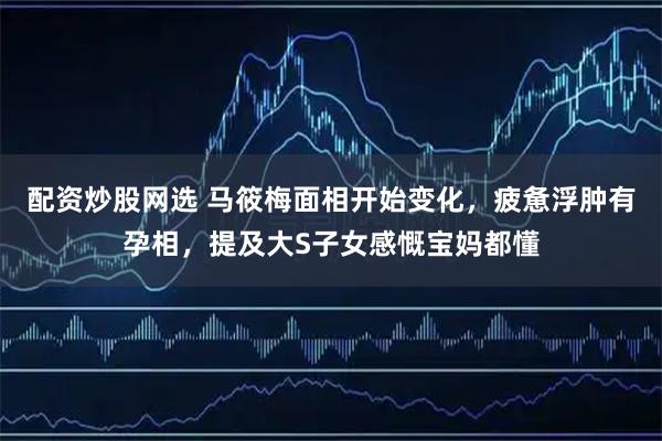 配资炒股网选 马筱梅面相开始变化，疲惫浮肿有孕相，提及大S子女感慨宝妈都懂