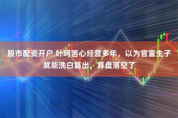 股市配资开户 叶珂苦心经营多年，以为官宣生子就能洗白复出，算盘落空了