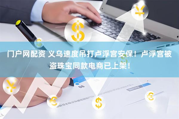 门户网配资 义乌速度吊打卢浮宫安保！卢浮宫被盗珠宝同款电商已上架！