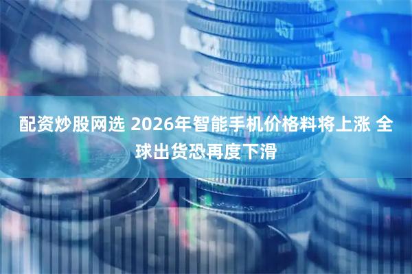 配资炒股网选 2026年智能手机价格料将上涨 全球出货恐再度下滑