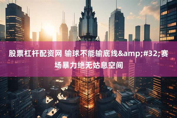 股票杠杆配资网 输球不能输底线 赛场暴力绝无姑息空间
