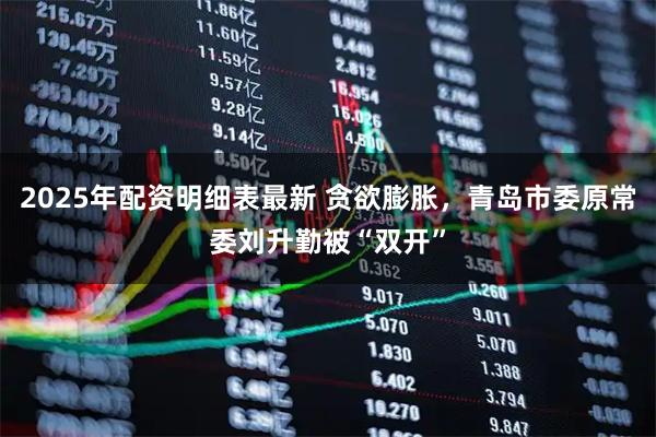 2025年配资明细表最新 贪欲膨胀，青岛市委原常委刘升勤被“双开”