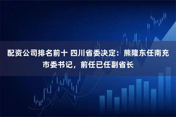 配资公司排名前十 四川省委决定：熊隆东任南充市委书记，前任已任副省长