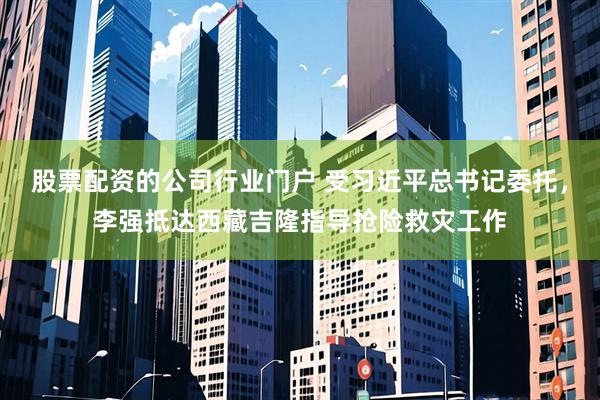 股票配资的公司行业门户 受习近平总书记委托，李强抵达西藏吉隆指导抢险救灾工作